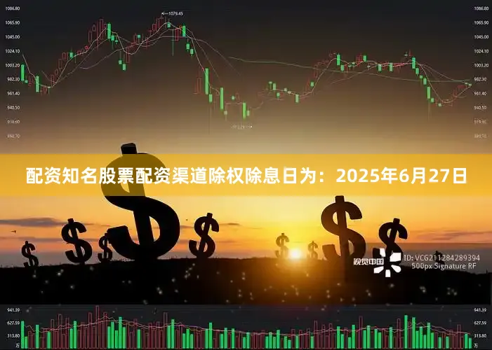 配资知名股票配资渠道除权除息日为：2025年6月27日
