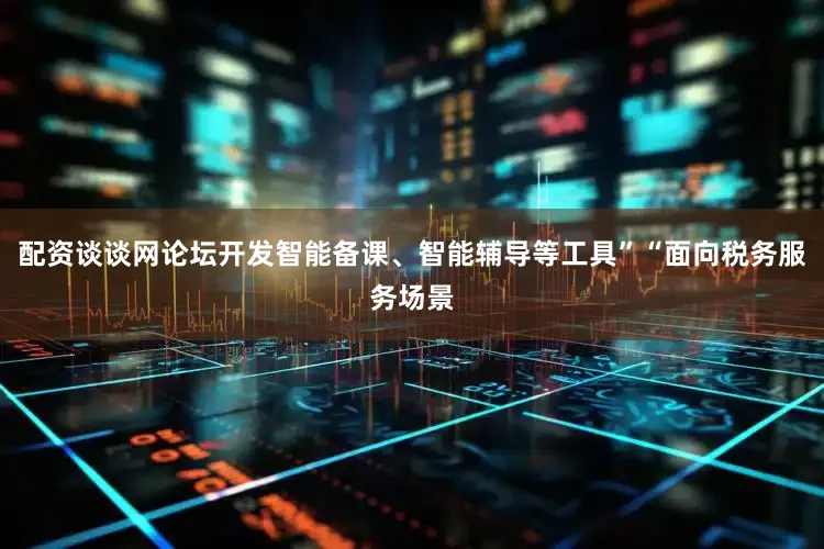 配资谈谈网论坛开发智能备课、智能辅导等工具”“面向税务服务场景