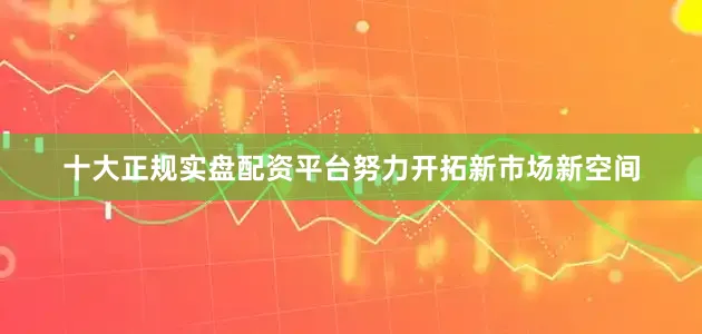 十大正规实盘配资平台努力开拓新市场新空间