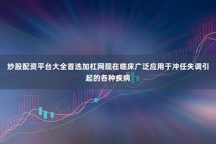 炒股配资平台大全首选加杠网现在临床广泛应用于冲任失调引起的各种疾病