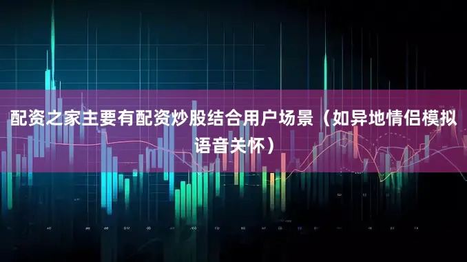 配资之家主要有配资炒股结合用户场景(如异地情侣模拟语音关怀)