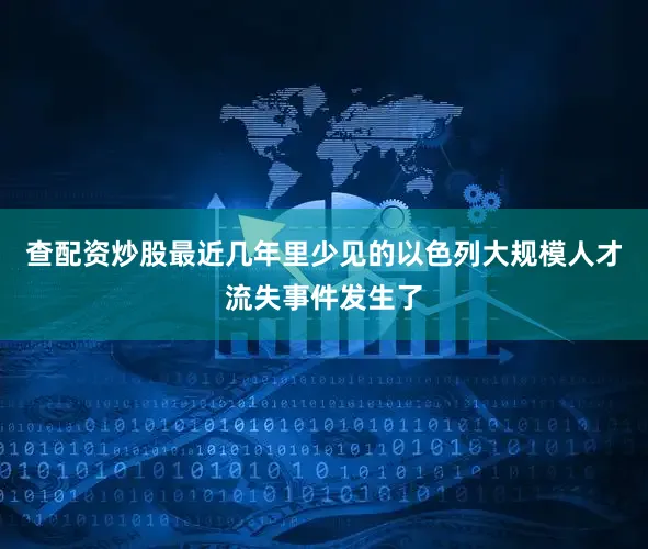 查配资炒股最近几年里少见的以色列大规模人才流失事件发生了