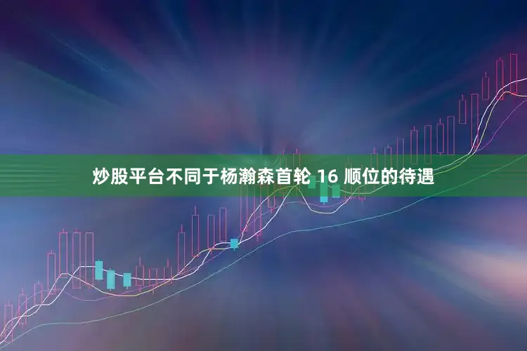 炒股平台不同于杨瀚森首轮 16 顺位的待遇